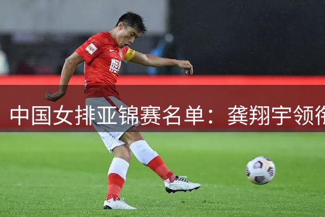 中国女排亚锦赛名单：龚翔宇领衔 王梦洁庄宇珊在列