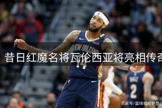 昔日红魔名将瓦伦西亚将亮相传奇赛