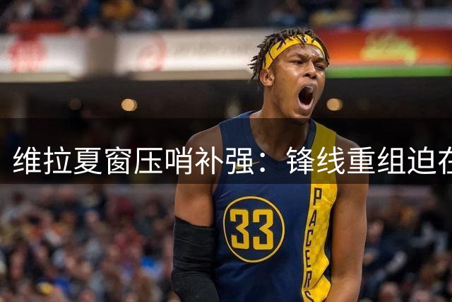 维拉夏窗压哨补强：锋线重组迫在眉睫 防线同步升级